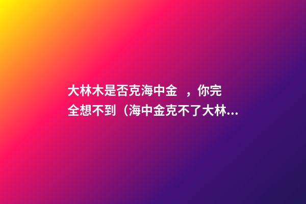 大林木是否克海中金，你完全想不到（海中金克不了大林木）
